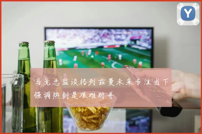 马竞总监谈格列兹曼未来专注当下强调热刺是艰难对手