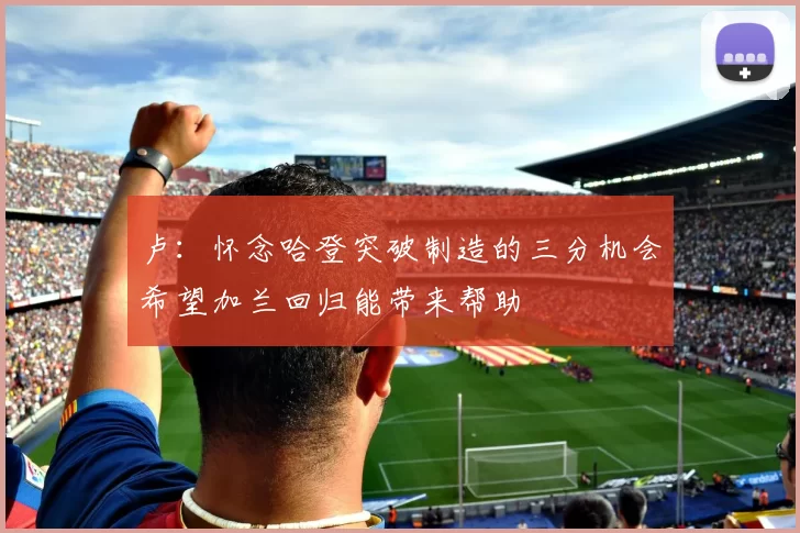 卢：怀念哈登突破制造的三分机会希望加兰回归能带来帮助
