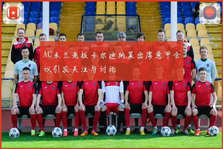 AC米兰老板卡尔迪纳莱出席意甲会议引发关注与讨论