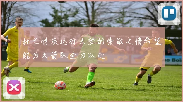 杜兰特表达对大梦的崇敬之情希望能为火箭队全力以赴