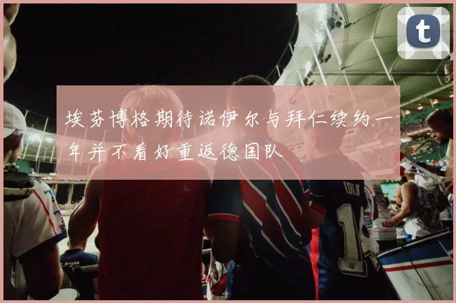 埃芬博格期待诺伊尔与拜仁续约一年并不看好重返德国队