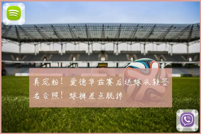 真宠粉！爱德华兹赛后送球衣鞋签名合照！球裤差点脱掉