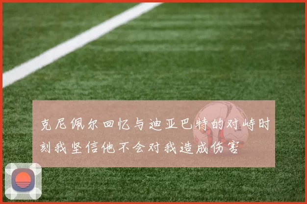 克尼佩尔回忆与迪亚巴特的对峙时刻我坚信他不会对我造成伤害