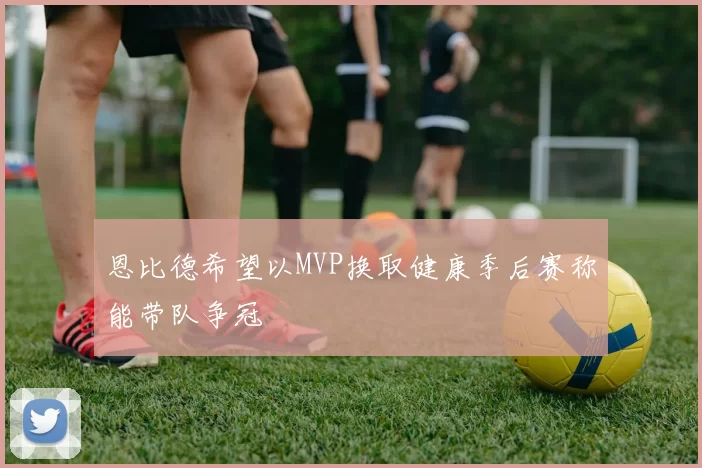 恩比德希望以MVP换取健康季后赛称能带队争冠