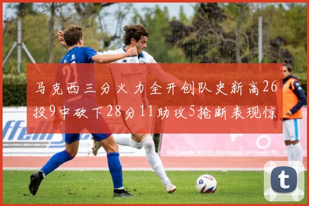 马克西三分火力全开创队史新高26投9中砍下28分11助攻5抢断表现惊艳