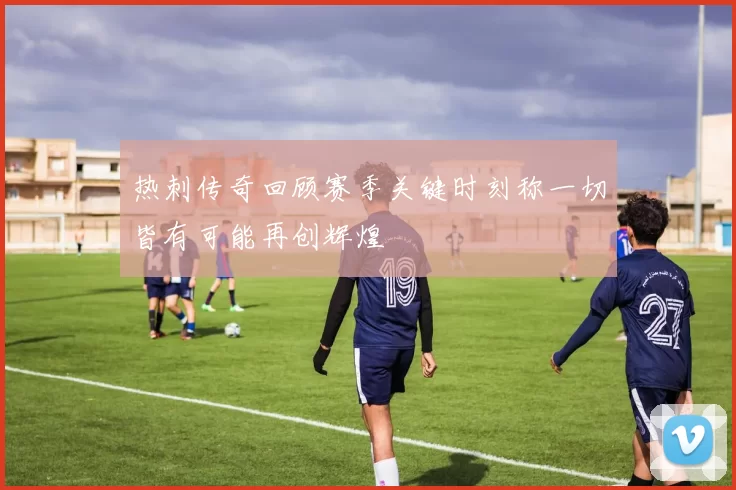 热刺传奇回顾赛季关键时刻称一切皆有可能再创辉煌