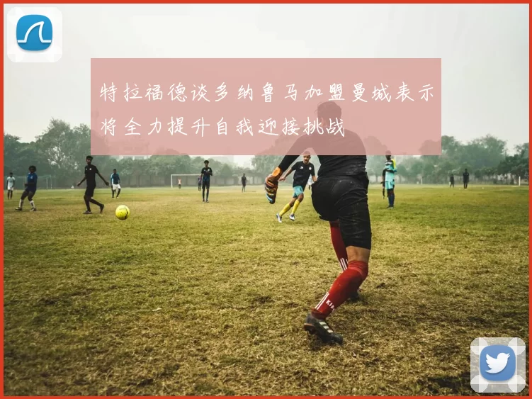 特拉福德谈多纳鲁马加盟曼城表示将全力提升自我迎接挑战