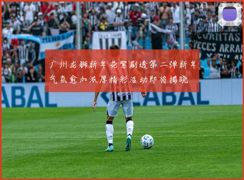 广州龙狮新年花絮剧透第二弹新年气氛愈加浓厚精彩活动即将揭晓