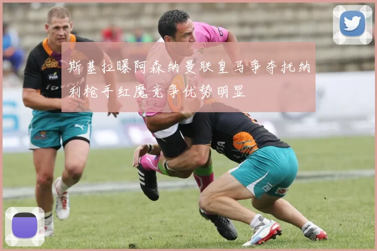 斯基拉曝阿森纳曼联皇马争夺托纳利枪手红魔竞争优势明显
