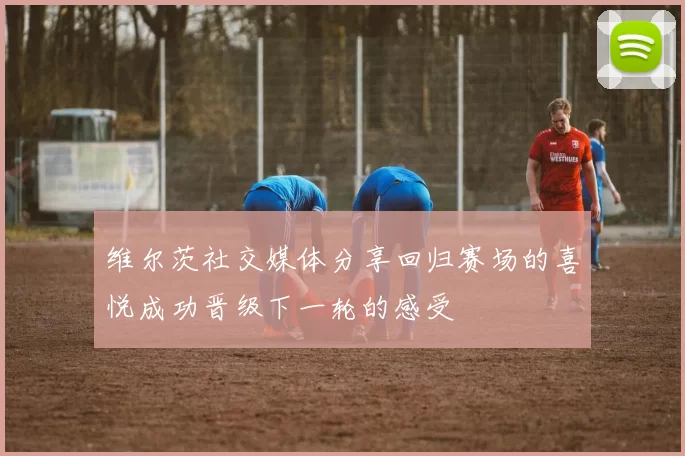 维尔茨社交媒体分享回归赛场的喜悦成功晋级下一轮的感受