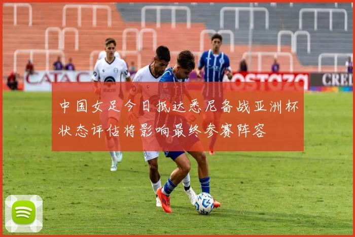 中国女足今日抵达悉尼备战亚洲杯状态评估将影响最终参赛阵容