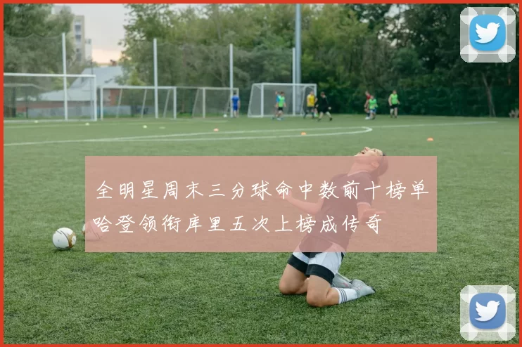 全明星周末三分球命中数前十榜单哈登领衔库里五次上榜成传奇
