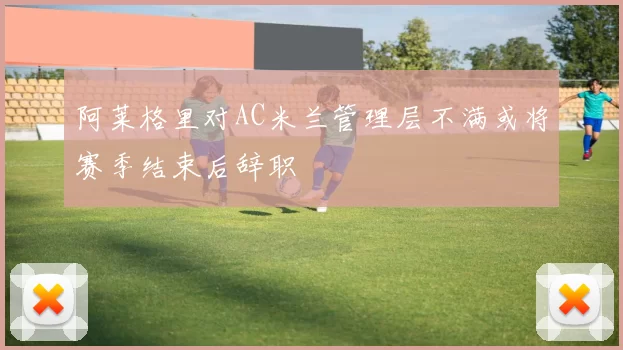 阿莱格里对AC米兰管理层不满或将赛季结束后辞职