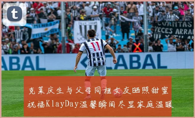 克莱庆生与父母同框女友晒照甜蜜祝福KlayDay温馨瞬间尽显家庭温暖