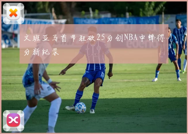 文班亚马首节狂砍25分创NBA中锋得分新纪录