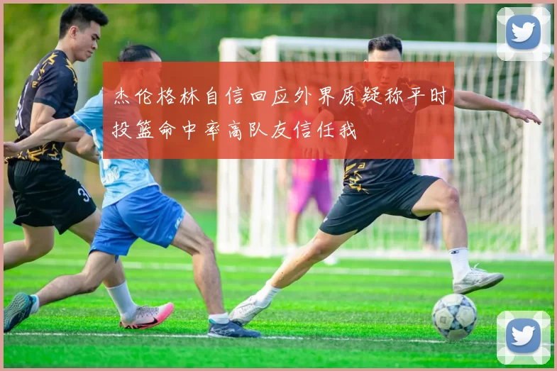 杰伦格林自信回应外界质疑称平时投篮命中率高队友信任我