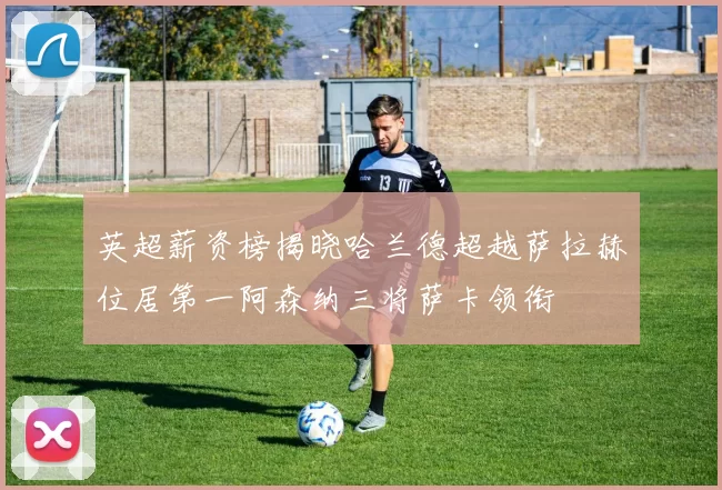 英超薪资榜揭晓哈兰德超越萨拉赫位居第一阿森纳三将萨卡领衔