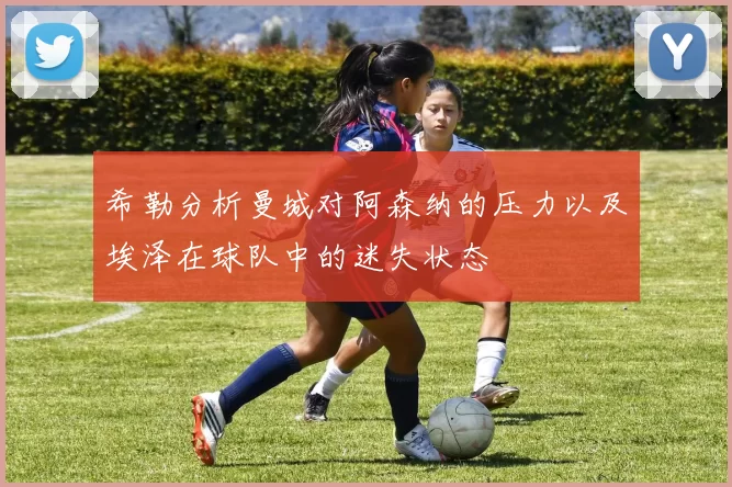 希勒分析曼城对阿森纳的压力以及埃泽在球队中的迷失状态