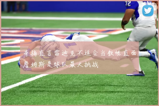 夸梅直言雷迪克不适合当教练直面詹姆斯是球队最大挑战