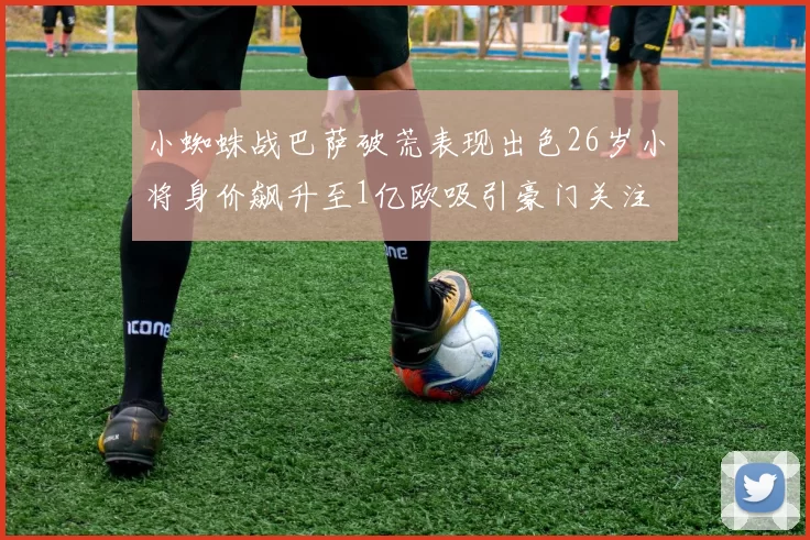 小蜘蛛战巴萨破荒表现出色26岁小将身价飙升至1亿欧吸引豪门关注