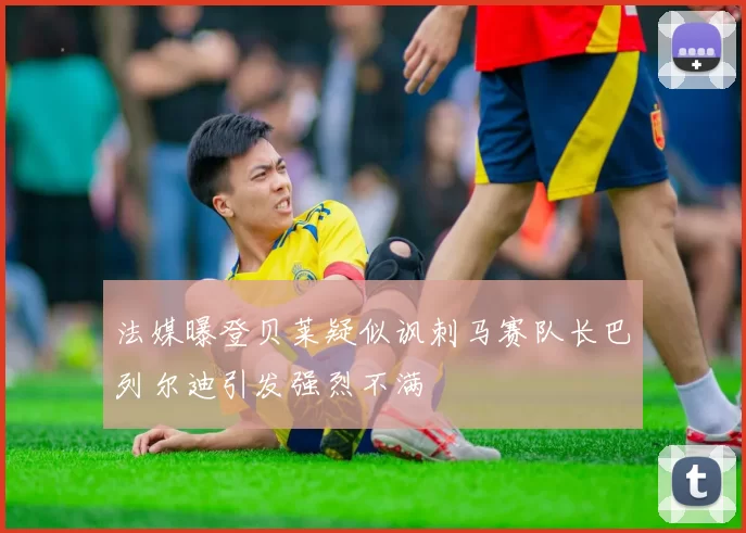法媒曝登贝莱疑似讽刺马赛队长巴列尔迪引发强烈不满