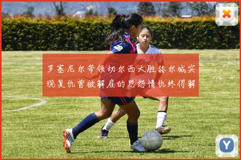 罗塞尼尔带领切尔西大胜赫尔城实现复仇曾被解雇的恩怨情仇终得解开